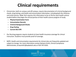 Clinical requirements
• Clinical sites, both on-campus and off-campus, require documentation of criminal background
checks, drug testing, and health and immunization information, including both the influenza
and covid vaccine. Wake Tech requires this information to be on file for each health science
student before they begin the clinical portion of their health science program of study.
– Physical Examination Form
– Immunization Records
– Criminal Background Checks
– Drug Testing
– Current BLS CPR
• Our Nursing programs require students to have health insurance coverage for clinical
instruction. Students must provide proof of coverage.
• NOTE: Health and immunization requirements for clinical sites are frequently updated and
subject to change. For more information contact Barbara Smith, Clinical Compliance
Administrator, at basmith1@waketech.edu or 919-747-0105.
 