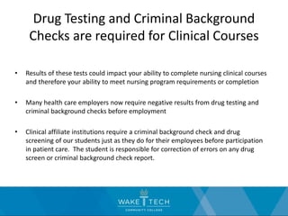 Drug Testing and Criminal Background
Checks are required for Clinical Courses
• Results of these tests could impact your ability to complete nursing clinical courses
and therefore your ability to meet nursing program requirements or completion
• Many health care employers now require negative results from drug testing and
criminal background checks before employment
• Clinical affiliate institutions require a criminal background check and drug
screening of our students just as they do for their employees before participation
in patient care. The student is responsible for correction of errors on any drug
screen or criminal background check report.
 