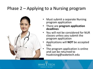 Phase 2 – Applying to a Nursing program
• Must submit a separate Nursing
program application
• There are program application
deadlines
• You will not be considered for NUR
classes unless you submit the
program application
• Applications will NOT be accepted
late.
• The program application is online
and can be returned to
hsadvising@waketech.edu
This Photo by Unknown Author is licensed under CC BY-NC
 