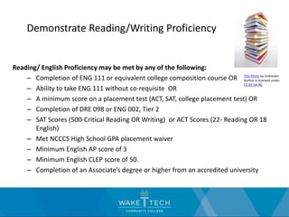 Demonstrate Reading/Writing Proficiency
Reading/ English Proficiency may be met by any of the following:
– Completion of ENG 111 or equivalent college composition course OR
– Ability to take ENG 111 without co-requisite OR
– A minimum score on a placement test (ACT, SAT, college placement test) OR
– Completion of DRE 098 or ENG 002, Tier 2
– SAT Scores (500-Critical Reading OR Writing) or ACT Scores (22- Reading OR 18
English)
– Met NCCCS High School GPA placement waiver
– Minimum English AP score of 3
– Minimum English CLEP score of 50.
– Completion of an Associate’s degree or higher from an accredited university
This Photo by Unknown
Author is licensed under
CC BY-SA-NC
 