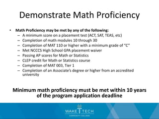 Demonstrate Math Proficiency
• Math Proficiency may be met by any of the following:
– A minimum score on a placement test (ACT, SAT, TEAS, etc)
– Completion of math modules 10 through 30
– Completion of MAT 110 or higher with a minimum grade of “C”
– Met NCCCS High School GPA placement waiver
– Passing AP scores for Math or Statistics
– CLEP credit for Math or Statistics course
– Completion of MAT 003, Tier 1
– Completion of an Associate’s degree or higher from an accredited
university
Minimum math proficiency must be met within 10 years
of the program application deadline
 