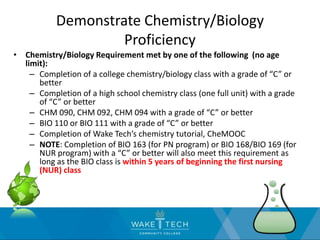 Demonstrate Chemistry/Biology
Proficiency
• Chemistry/Biology Requirement met by one of the following (no age
limit):
– Completion of a college chemistry/biology class with a grade of “C” or
better
– Completion of a high school chemistry class (one full unit) with a grade
of “C” or better
– CHM 090, CHM 092, CHM 094 with a grade of “C” or better
– BIO 110 or BIO 111 with a grade of “C” or better
– Completion of Wake Tech’s chemistry tutorial, CheMOOC
– NOTE: Completion of BIO 163 (for PN program) or BIO 168/BIO 169 (for
NUR program) with a “C” or better will also meet this requirement as
long as the BIO class is within 5 years of beginning the first nursing
(NUR) class
 