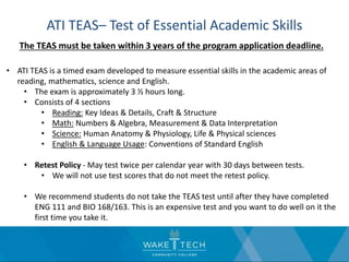 ATI TEAS– Test of Essential Academic Skills
The TEAS must be taken within 3 years of the program application deadline.
• ATI TEAS is a timed exam developed to measure essential skills in the academic areas of
reading, mathematics, science and English.
• The exam is approximately 3 ½ hours long.
• Consists of 4 sections
• Reading: Key Ideas & Details, Craft & Structure
• Math: Numbers & Algebra, Measurement & Data Interpretation
• Science: Human Anatomy & Physiology, Life & Physical sciences
• English & Language Usage: Conventions of Standard English
• Retest Policy - May test twice per calendar year with 30 days between tests.
• We will not use test scores that do not meet the retest policy.
• We recommend students do not take the TEAS test until after they have completed
ENG 111 and BIO 168/163. This is an expensive test and you want to do well on it the
first time you take it.
 