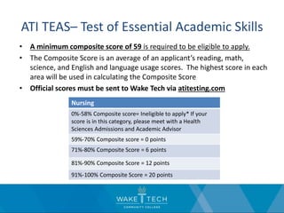 ATI TEAS– Test of Essential Academic Skills
• A minimum composite score of 59 is required to be eligible to apply.
• The Composite Score is an average of an applicant’s reading, math,
science, and English and language usage scores. The highest score in each
area will be used in calculating the Composite Score
• Official scores must be sent to Wake Tech via atitesting.com
Nursing
0%-58% Composite score= Ineligible to apply* If your
score is in this category, please meet with a Health
Sciences Admissions and Academic Advisor
59%-70% Composite score = 0 points
71%-80% Composite Score = 6 points
81%-90% Composite Score = 12 points
91%-100% Composite Score = 20 points
 