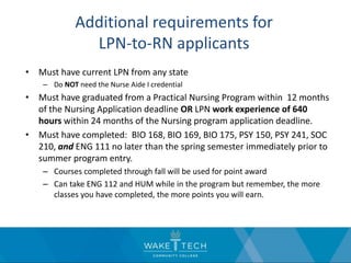 Additional requirements for
LPN-to-RN applicants
• Must have current LPN from any state
– Do NOT need the Nurse Aide I credential
• Must have graduated from a Practical Nursing Program within 12 months
of the Nursing Application deadline OR LPN work experience of 640
hours within 24 months of the Nursing program application deadline.
• Must have completed: BIO 168, BIO 169, BIO 175, PSY 150, PSY 241, SOC
210, and ENG 111 no later than the spring semester immediately prior to
summer program entry.
– Courses completed through fall will be used for point award
– Can take ENG 112 and HUM while in the program but remember, the more
classes you have completed, the more points you will earn.
 