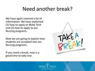 Need another break?
We have again covered a lot of
information. We have explained
(1) how to apply to Wake Tech
and (2) how to apply to our
Nursing programs.
Next we are going to explain how
students are accepted into our
Nursing programs.
If you need a break, now is a
good time to take one.
 