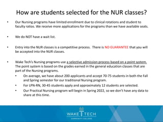 How are students selected for the NUR classes?
• Our Nursing programs have limited enrollment due to clinical rotations and student to
faculty ratios. We receive more applications for the programs than we have available seats.
• We do NOT have a wait list.
• Entry into the NUR classes is a competitive process. There is NO GUARANTEE that you will
be accepted into the NUR classes.
• Wake Tech’s Nursing programs use a selective admission process based on a point system.
The point system is based on the grades earned in the general education classes that are
part of the Nursing programs.
• On average, we have about 200 applicants and accept 70-75 students in both the Fall
and Spring semester for our traditional Nursing program.
• For LPN-RN, 30-45 students apply and approximately 12 students are selected.
• Our Practical Nursing program will begin in Spring 2022, so we don’t have any data to
share at this time.
 