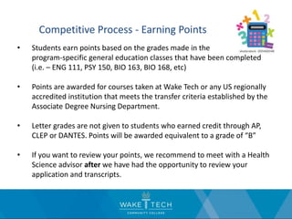 Competitive Process - Earning Points
• Students earn points based on the grades made in the program-
program-specific general education classes that have been completed
(i.e. – ENG 111, PSY 150, BIO 163, BIO 168, etc)
• Points are awarded for courses taken at Wake Tech or any US regionally
accredited institution that meets the transfer criteria established by the
Associate Degree Nursing Department.
• Letter grades are not given to students who earned credit through AP,
CLEP or DANTES. Points will be awarded equivalent to a grade of “B”
• If you want to review your points, we recommend to meet with a Health
Science advisor after we have had the opportunity to review your
application and transcripts.
 