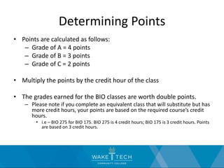 Determining Points
• Points are calculated as follows:
– Grade of A = 4 points
– Grade of B = 3 points
– Grade of C = 2 points
• Multiply the points by the credit hour of the class
• The grades earned for the BIO classes are worth double points.
– Please note if you complete an equivalent class that will substitute but has
more credit hours, your points are based on the required course’s credit
hours.
• i.e – BIO 275 for BIO 175. BIO 275 is 4 credit hours; BIO 175 is 3 credit hours. Points
are based on 3 credit hours.
 