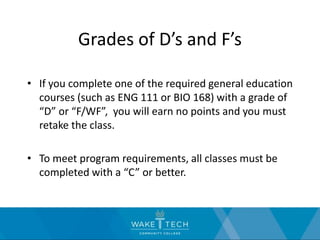 Grades of D’s and F’s
• If you complete one of the required general education
courses (such as ENG 111 or BIO 168) with a grade of
“D” or “F/WF”, you will earn no points and you must
retake the class.
• To meet program requirements, all classes must be
completed with a “C” or better.
 