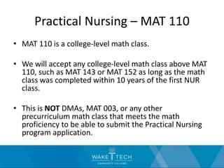 Practical Nursing – MAT 110
• MAT 110 is a college-level math class.
• We will accept any college-level math class above MAT
110, such as MAT 143 or MAT 152 as long as the math
class was completed within 10 years of the first NUR
class.
• This is NOT DMAs, MAT 003, or any other
precurriculum math class that meets the math
proficiency to be able to submit the Practical Nursing
program application.
 