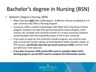 Bachelor’s degree in Nursing (BSN)
• Bachelor’s Degree in Nursing (BSN)
– Wake Tech does NOT offer a BSN degree. A BSN can only be completed at a 4-
year university that offers a Nursing program.
– To pursue a BSN, a student would begin with Wake Tech’s University Transfer
program. Students can take their general education classes (English, math,
science, etc.) at Wake Tech and then transfer to a 4-year university. Students
would complete their Nursing (NUR) classes at the 4-year university
– If you want to apply for the University Transfer program, you need to meet
with a University Transfer advisor at Scott Northern Wake, Southern Wake, or
RTP campus, specifically state that you want to pursue a BSN, and then find
out what your next steps are.
– If you plan to pursue a BSN and do NOT want to complete Wake Tech’s
Nursing program, you do NOT need to complete this information session.
 