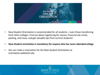 • New Student Orientation is recommended for all students – even those transferring
from other colleges. Find out about registering for classes, financial aid, email,
parking, and more, and get valuable tips from current students!
• New Student orientation is mandatory for anyone who has never attended college.
• You can make a reservation for the New Student Orientation at
orientation.waketech.edu
 