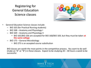 Registering for
General Education
Science classes
• General Education Science classes include:
– BIO 163 (for Practical Nursing students)
– BIO 168 – Anatomy and Physiology I
– BIO 169 – Anatomy and Physiology II
• BIO 165/BIO 166 are accepted for BIO 168/BIO 169, but they must be taken at
the same college
– BIO 175 – General Microbiology
• BIO 275 is an accepted course substitution
BIO classes are worth the most points in the competitive process. You want to do well
(make an “A” or “B”) in these classes. Expect to be studying 20 – 30 hours a week to be
successful.
 