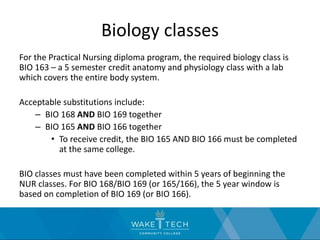 Biology classes
For the Practical Nursing diploma program, the required biology class is
BIO 163 – a 5 semester credit anatomy and physiology class with a lab
which covers the entire body system.
Acceptable substitutions include:
– BIO 168 AND BIO 169 together
– BIO 165 AND BIO 166 together
• To receive credit, the BIO 165 AND BIO 166 must be completed
at the same college.
BIO classes must have been completed within 5 years of beginning the
NUR classes. For BIO 168/BIO 169 (or 165/166), the 5 year window is
based on completion of BIO 169 (or BIO 166).
 