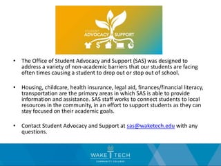 • The Office of Student Advocacy and Support (SAS) was designed to
address a variety of non-academic barriers that our students are facing
often times causing a student to drop out or stop out of school.
• Housing, childcare, health insurance, legal aid, finances/financial literacy,
transportation are the primary areas in which SAS is able to provide
information and assistance. SAS staff works to connect students to local
resources in the community, in an effort to support students as they can
stay focused on their academic goals.
• Contact Student Advocacy and Support at sas@waketech.edu with any
questions.
 