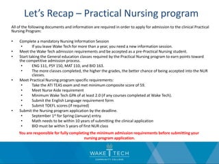 Let’s Recap – Practical Nursing program
All of the following documents and information are required in order to apply for admission to the clinical Practical
Nursing Program:
• Complete a mandatory Nursing Information Session
• If you leave Wake Tech for more than a year, you need a new information session.
• Meet the Wake Tech admission requirements and be accepted as a pre-Practical Nursing student.
• Start taking the General education classes required by the Practical Nursing program to earn points toward
the competitive admission process.
• ENG 111, PSY 150, MAT 110, and BIO 163.
• The more classes completed, the higher the grades, the better chance of being accepted into the NUR
classes.
• Meet Practical Nursing program specific requirements:
• Take the ATI TEAS exam and met minimum composite score of 59.
• Meet Nurse Aide requirement
• Minimum Wake Tech GPA of at least 2.0 (if any courses completed at Wake Tech).
• Submit the English Language requirement form
• Submit TOEFL scores (if required)
• Submit the Nursing program application by the deadline.
• September 1st for Spring (January) entry.
• Math needs to be within 10 years of submitting the clinical application
• BIO must be within 5 years of first NUR class
You are responsible for fully completing the minimum admission requirements before submitting your
nursing program application.
 