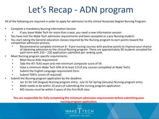 Let’s Recap - ADN program
All of the following are required in order to apply for admission to the clinical Associate Degree Nursing Program:
• Complete a mandatory Nursing Information Session
• If you leave Wake Tech for more than a year, you need a new information session.
• You have met the Wake Tech admission requirements and been accepted as a pre-Nursing student.
• You start taking the General education classes required by the Nursing program to earn points toward the
competitive admission process.
• Recommend to complete minimum 8 - 9 pre-nursing courses with positive points to improve your chance
of obtaining admission to the clinical Nursing program. There are approximately 80 students accepted for
each term with 210 – 220 application submitted per ranking cycle.
• Meet Nursing program specific requirements:
• Meet Nurse Aide requirement
• Take the ATI TEAS exam and met minimum composite score of 59.
• Have a minimum Wake Tech GPA of at least 2.0 (if any courses completed at Wake Tech).
• Submit the English Language requirement form
• Submit TOEFL scores (if required)
• Submit the Nursing program application by the deadline.
• Jan 31 for Fall (August) Nursing program entry; July 31 for Spring (January) Nursing program entry
• Math needs to be within 10 years of submitting the nursing program application
• BIO classes must be within 5 years of the first NUR class
You are responsible for fully completing the minimum admission requirements before submitting your
nursing program application.
 