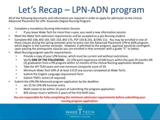Let’s Recap – LPN-ADN program
All of the following documents and information are required in order to apply for admission to the clinical
Advanced Placement for LPN -Associate Degree Nursing Program:
• Complete a mandatory Nursing Information Session
• If you leave Wake Tech for more than a year, you need a new information session.
• Meet the Wake Tech admission requirements and be accepted as a pre-Nursing student.
• Complete BIO 168, BIO 169, SOC 210, BIO 175, PSY 150 & 241, & ENG 111. You may be enrolled in one of
these classes during the spring semester prior to entry into the Advanced Placement LPN to ADN program,
which begins in the summer semester. However, if admitted to the program, approval would be contingent
upon passing the prerequisite class/es you are enrolled in that semester with a grade “C” or better.
• Meet Nursing program specific requirements:
• Provide a copy of your LPN license, which must be current and without restrictions.
• Verify ONE OF THE FOLLOWING: (1) LPN work experience of 640 hours within the past 24 months OR
(2) graduation from a PN program within 12 months of the clinical Nursing application deadline.
• Take the ATI TEAS exam and met minimum composite score of 59.
• Minimum Wake Tech GPA of at least 2.0 (if any courses completed at Wake Tech).
• Submit the English Language requirement form
• Submit TOEFL scores (if required)
• Submit the LPN-RN Advanced program application by the deadline.
• Jan 31 for LPN-RN Summer entry
• Math needs to be within 10 years of submitting the program application
• BIO classes must e withinin 5 years of the first NUR class.
You are responsible for fully completing the minimum admission requirements before submitting your
nursing program application.
 