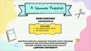 A Seminar Proposal
NURI NURYANI
1923042010
ADVICERS:
1. Drs. Mahpul, M.A., Ph.D.
2. Dr. Flora, M.Pd.
MASTER IN ENGLISH LANGUAGE TEACHING STUDY PROGRAM
LANGUAGE AND ARTS EDUCATION DEPARTMENT
TEACHER TRAINING AND EDUCATION FACULTY
LAMPUNG UNIVERSITY
 
