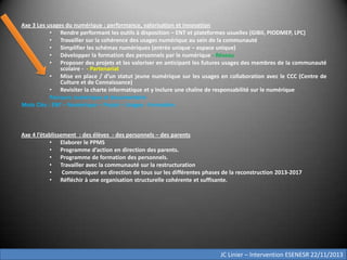 Axe 3 Les usages du numérique : performance, valorisation et innovation
• Rendre performant les outils à disposition – ENT et plateformes usuelles (GIBII, PIODMEP, LPC)
• Travailler sur la cohérence des usages numérique au sein de la communauté
• Simplifier les schémas numériques (entrée unique – espace unique)
• Développer la formation des personnels par le numérique - Réseau
• Proposer des projets et les valoriser en anticipant les futures usages des membres de la communauté
scolaire - - Partenariat
• Mise en place / d’un statut jeune numérique sur les usages en collaboration avec le CCC (Centre de
Culture et de Connaissance)
• Revisiter la charte informatique et y inclure une chaîne de responsabilité sur le numérique
Parcours numérique et documentaire
Mots Clés : ENT – Numérique – Projet – Usages - Formation

Axe 4 l’établissement : des élèves - des personnels – des parents
• Elaborer le PPMS
• Programme d’action en direction des parents.
• Programme de formation des personnels.
• Travailler avec la communauté sur la restructuration
•
Communiquer en direction de tous sur les différentes phases de la reconstruction 2013-2017
• Réfléchir à une organisation structurelle cohérente et suffisante.

JC Linier – Intervention ESENESR 22/11/2013

 
