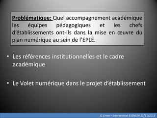 Problématique: Quel accompagnement académique
les équipes pédagogiques et les chefs
d’établissements ont-ils dans la mise en œuvre du
plan numérique au sein de l’EPLE.

• Les références institutionnelles et le cadre
académique

• Le Volet numérique dans le projet d’établissement

JC Linier – Intervention ESENESR 22/11/2013

 