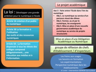 Le projet académique

La loi : Développer une grande
ambition pour le numérique à l’école
Article 16 création d'un public
du numérique
Article 38 La formation à
l'utilisation
des outils et des ressources
numériques
Article 58 : La formation
dispensée à tous les élèves des
collèges comprend
obligatoirement....une
éducation aux médias et à
l'information.

Axe 3 - Faire entrer l'Ecole dans l'ère du
numérique
• Obj 1. Le numérique au service d'un
parcours réussi des élèves
• Obj 2. Former, au et par le
numérique, les enseignants
• Obj 3. Mise en place d'une nouvelle
gouvernance académique du
numérique au service de projets
structurants

Mise en place d’une Délégation
Académique au Numérique

groupe de réflexion de chefs
d’établissement / d’inspecteurs
Les freins aux usages
Les besoins en formation
Les expérimentations
Perspective numérique dans les
établissements
JC Linier – Intervention ESENESR 22/11/2013

 
