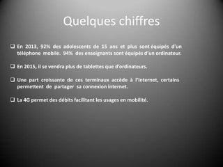 Quelques chiffres
 En 2013, 92% des adolescents de 15 ans et plus sont équipés d’un
téléphone mobile. 94% des enseignants sont équipés d’un ordinateur.

 En 2015, il se vendra plus de tablettes que d’ordinateurs.
 Une part croissante de ces terminaux accède à l’Internet, certains
permettent de partager sa connexion internet.

 La 4G permet des débits facilitant les usages en mobilité.

 