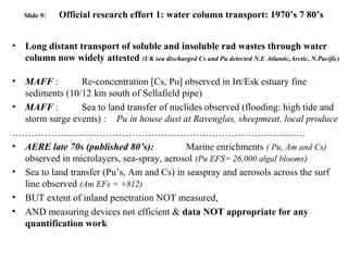 Slide 9: Official research effort 1: water column transport: 1970’s 7 80’s
• Long distant transport of soluble and insoluble rad wastes through water
column now widely attested (UK sea discharged Cs and Pu detected N.E Atlantic,Arctic, N.Pacific)
• MAFF : Re-concentration [Cs, Pu] observed in Irt/Esk estuary fine
sediments (10/12 km south of Sellafield pipe)
• MAFF : Sea to land transfer of nuclides observed (flooding: high tide and
storm surge events) : Pu in house dust at Ravenglas, sheepmeat, local produce
……………………………………………………………………………….
• AERE late 70s (published 80’s): Marine enrichments ( Pu, Am and Cs)
observed in microlayers, sea-spray, aerosol (Pu EFS= 26,000 algal blooms)
• Sea to land transfer (Pu’s, Am and Cs) in seaspray and aerosols across the surf
line observed (Am EFs = +812)
• BUT extent of inland penetration NOT measured,
• AND measuring devices not efficient & data NOT appropriate for any
quantification work
 