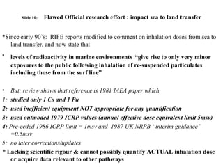 Slide 10: Flawed Official research effort : impact sea to land transfer
*Since early 90’s: RIFE reports modified to comment on inhalation doses from sea to
land transfer, and now state that
• levels of radioactivity in marine environments “give rise to only very minor
exposures to the public following inhalation of re-suspended particulates
including those from the surf line”
• But: review shows that reference is 1981 IAEA paper which
1: studied only 1 Cs and 1 Pu
2: used inefficient equipment NOT appropriate for any quantification
3: used outmoded 1979 ICRP values (annual effective dose equivalent limit 5msv)
4: Pre-ceded 1986 ICRP limit = 1msv and 1987 UK NRPB “interim guidance”
=0.5msv
5: no later corrections/updates
* Lacking scientific rigour & cannot possibly quantify ACTUAL inhalation dose
or acquire data relevant to other pathways
 