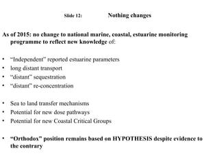 Slide 12: Nothing changes
As of 2015: no change to national marine, coastal, estuarine monitoring
programme to reflect new knowledge of:
• “Independent” reported estuarine parameters
• long distant transport
• “distant” sequestration
• “distant” re-concentration
• Sea to land transfer mechanisms
• Potential for new dose pathways
• Potential for new Coastal Critical Groups
• “Orthodox” position remains based on HYPOTHESIS despite evidence to
the contrary
 