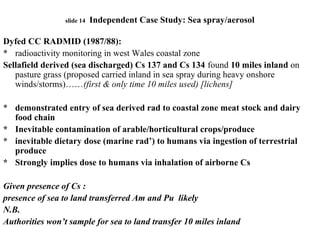 slide 14 Independent Case Study: Sea spray/aerosol
Dyfed CC RADMID (1987/88):
* radioactivity monitoring in west Wales coastal zone
Sellafield derived (sea discharged) Cs 137 and Cs 134 found 10 miles inland on
pasture grass (proposed carried inland in sea spray during heavy onshore
winds/storms)……(first & only time 10 miles used) [lichens]
* demonstrated entry of sea derived rad to coastal zone meat stock and dairy
food chain
* Inevitable contamination of arable/horticultural crops/produce
* inevitable dietary dose (marine rad’) to humans via ingestion of terrestrial
produce
* Strongly implies dose to humans via inhalation of airborne Cs
Given presence of Cs :
presence of sea to land transferred Am and Pu likely
N.B.
Authorities won’t sample for sea to land transfer 10 miles inland
 