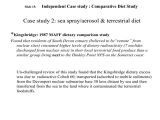 Slide 15: Independent Case study : Comparative Diet Study
Case study 2: sea spray/aerosol & terrestrial diet
*Kingsbridge: 1987 MAFF dietary comparison study
Found that residents of South Devon estuary (believed to be“remote” from
nuclear sites) consumed higher levels of dietary radioactivity (7 nuclides
discharged from nuclear sites) in their local terrestrial food produce than a
similar group living next to the Hinkley Point NPS on the Somerset coast
Un-challenged review of this study found that the Kingsbridge dietary excess
was due to radioactive Cobalt 60, transported (adsorbed to mobile sediments)
from the Devonport nuclear submarine base 30 kms distant by sea and then
transferred from the sea to the land where it contaminated the terrestrial
foodstuffs.
 