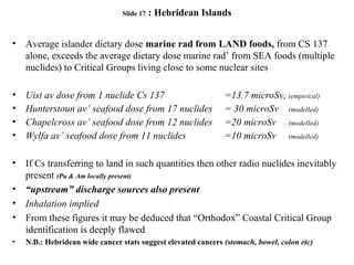 Slide 17 : Hebridean Islands
• Average islander dietary dose marine rad from LAND foods, from CS 137
alone, exceeds the average dietary dose marine rad’ from SEA foods (multiple
nuclides) to Critical Groups living close to some nuclear sites
• Uist av dose from 1 nuclide Cs 137 =13.7 microSv, (empirical)
• Hunterstoun av’ seafood dose from 17 nuclides = 30 microSv (modelled)
• Chapelcross av’ seafood dose from 12 nuclides =20 microSv (modelled)
• Wylfa av’ seafood dose from 11 nuclides =10 microSv (modelled)
• If Cs transferring to land in such quantities then other radio nuclides inevitably
present (Pu & Am locally present)
• “upstream” discharge sources also present
• Inhalation implied
• From these figures it may be deduced that “Orthodox” Coastal Critical Group
identification is deeply flawed
• N.B.: Hebridean wide cancer stats suggest elevated cancers (stomach, bowel, colon etc)
 