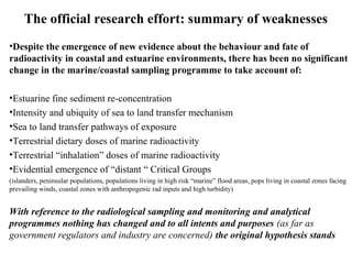 The official research effort: summary of weaknesses
•Despite the emergence of new evidence about the behaviour and fate of
radioactivity in coastal and estuarine environments, there has been no significant
change in the marine/coastal sampling programme to take account of:
•Estuarine fine sediment re-concentration
•Intensity and ubiquity of sea to land transfer mechanism
•Sea to land transfer pathways of exposure
•Terrestrial dietary doses of marine radioactivity
•Terrestrial “inhalation” doses of marine radioactivity
•Evidential emergence of “distant “ Critical Groups
(islanders, peninsular populations, populations living in high risk “marine” flood areas, pops living in coastal zones facing
prevailing winds, coastal zones with anthropogenic rad inputs and high turbidity)
With reference to the radiological sampling and monitoring and analytical
programmes nothing has changed and to all intents and purposes (as far as
government regulators and industry are concerned) the original hypothesis stands
 
