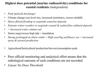 Highest dose potential (marine radioactivity) conditions for
coastal residents (independent)
• Peak (pulsed) discharges
• Climate change (sea level rise, increased storminess, excess rainfall)
• Heavy fluvial flooding re-suspends estuarine deposits
• Extreme winter weather re-suspends coastal & seabed fine sediment deposits
• = Increased water column rad
• Storm surge/excess high tide = inundation
• Strong prolonged on-shore winds + High seas/big surf/heavy sea = increased
spray & aerosol production
• Agricultural/horticultural production/harvest/consumption peak
• Poor official monitoring and analytical effort means that the
radiological outcome of such conditions are not recorded
• Linear No Dose Threshold
 