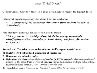 slide 20 “Critical Groups”
Coastal Critical Groups = those, in a given area, likely to receive the highest doses
Industry & regulator pathways for doses from sea discharge:
* Dietary: sea food, occupancy, skin contact (but only from “at-sea” or
“shoreline”)
“Independent” pathways for doses from sea discharge
*Dietary: coastal terrestrial produce, inhalation (sea spray, aerosols,
mists/fog/evaporation, suspended particles) dietary: sea foods, skin contact,
occupancy,)
Sea to Land Transfer case studies relevant to European coastal zone
1: RADMID 10 miles inland penetration of marine rads
2: Devonport sea to land transfer
3: Hebridean islanders: elevated doses of marine Cs 137 in terrestrial diet: average dose of
marine Cs 137 alone from terrestrial produce higher than doses of multiple radio isotopes
received by some seafood Critical Groups at nuclear sites
4: inundation events (storm surge, “tsunami”, super-tides, fluvial/estuary events)
 