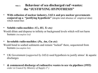 Slide 2: Behaviour of sea discharged rad’-wastes:
the “JUSTIFYING HYPOTHESIS”
• With collusion of nuclear industry, IAEA and pro nuclear governments
conjured up a “justifying hypothesis” (despite total absence of empirical data)
which stated that:
• Soluble radio-nuclides: (Cs, H3, Tc etc)
Would dilute and disperse to infinity or background levels which will not harm
humans (incomplete list)
• In-soluble radio-nuclides: (Pu, Am, Cm etc)
Would bond to seabed sediments and remain “locked” there, sequestered from
humans (incomplete list)
* UK Government (supported by IAEA) used hypothesis to justify atmos’ & aquatic
discharges
• & commenced discharge of radioactive wastes to sea via pipelines (1952)
order in Council by Ministry of Supply (? )
 