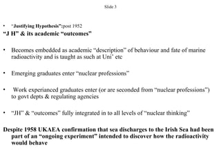 Slide 3
• “Justifying Hypothesis”:post 1952
“J H” & its academic “outcomes”
• Becomes embedded as academic “description” of behaviour and fate of marine
radioactivity and is taught as such at Uni’ etc
• Emerging graduates enter “nuclear professions”
• Work experianced graduates enter (or are seconded from “nuclear professions”)
to govt depts & regulating agencies
• “JH” & “outcomes” fully integrated in to all levels of “nuclear thinking”
Despite 1958 UKAEA confirmation that sea discharges to the Irish Sea had been
part of an “ongoing experiment” intended to discover how the radioactivity
would behave
 