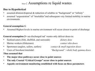 Slide 4: Assumptions re liquid wastes
Due to Hypothetical
• assumed dilution/dispersal & reduction of solubles to “background” or “infinity”
• assumed “sequestration” of “insolubles”and subsequent very limited mobility in marine
environments
General assumption 1:
• Assumed Highest levels in marine environment will occur closest to point of discharge
General assumption 2= sea discharged rad’ wastes only deliver doses to:
• Seafood eaters (fish, shellfish, and seaweeds) dietary dose
• Marine workers (fishermen) contact skin doses
• Sportsmen (anglers, sailors, surfers) contact & small ingestion doses
• Users of foreshore/intertidal: “Background”: whole body gamma doses
Thus assumed that
• The major dose pathways occur close to point sources
• The only Coastal “Critical Groups” occur close to point sources
• Aquatic environment monitoring established with focus on these parameters
 