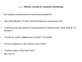 Slide 5: Marine, coastal, & estuarine monitoring
• Site related coastal/estuarine monitoring intended to:
• “provide indicators of radio-nuclide dispersion around each site”
• “establish long term trends in concentrations of radioactivity” (near field & “at
distance”)
• “results are used to assess dose to public” (ie model)
• “ensure compliance with statutory dose limits”
• “confirm safety of the food chain”
• Rife reports
 