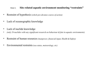 Slide 6: Site related aquatic environment monitoring “restraints”
• Restraint of hypothesis (which pre-dictates course of action)
• Lack of oceanographic knowledge
• Lack of nuclide knowledge
• (only 24 nuclides with any significant research on behaviour & fate in aquatic environments)
• Restraint of human resources (manpower, financial input, Health & Safety)
• Environmental restraints (sea states, meteorology, etc)
 