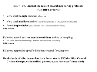 Slide 7: UK Annual site related coastal monitoring protocols
(UK RIFE reports)
• Very small sample numbers (2 to 4 p.a.)
• Very small nuclide numbers (rarely more than 10 of 60: generally less than 10)
• Poor sample choice (fish, sediment sites , water column movement)
RIFE reports
Failure to record environmental conditions at time of sampling
• Sea states, Ambient meteorology, Ambient tidal condition, Seasonality
RIFE reports
Failure to respond to specific incidents (coastal flooding etc)
On the basis of this: incomplete data dose rates to UK identified Coastal
Critical Groups, via identified pathways, are “assessed” (modelled)
 