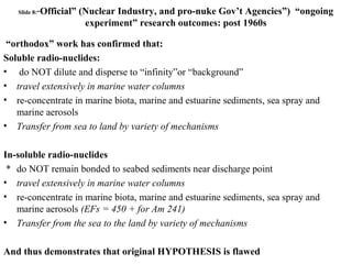 Slide 8:“Official” (Nuclear Industry, and pro-nuke Gov’t Agencies”) “ongoing
experiment” research outcomes: post 1960s
“orthodox” work has confirmed that:
Soluble radio-nuclides:
• do NOT dilute and disperse to “infinity”or “background”
• travel extensively in marine water columns
• re-concentrate in marine biota, marine and estuarine sediments, sea spray and
marine aerosols
• Transfer from sea to land by variety of mechanisms
In-soluble radio-nuclides
* do NOT remain bonded to seabed sediments near discharge point
• travel extensively in marine water columns
• re-concentrate in marine biota, marine and estuarine sediments, sea spray and
marine aerosols (EFs = 450 + for Am 241)
• Transfer from the sea to the land by variety of mechanisms
And thus demonstrates that original HYPOTHESIS is flawed
 