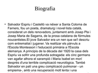 Biografia
●

Salvador Espriu i Castelló va néixer a Santa Coloma de
Farners, fou un poeta, dramaturg i novel·lista català,
considerat un dels renovadors, juntament amb Josep Pla i
Josep Maria de Sagarra, de la prosa catalana de fórmules
noucentistes.El jove Salvador era un nen que se'l descriu
com entremaliat i juganer. Va realitzar els pàrvuls a
l'Escola Montessori i l'educació primària a l'Escola
alemanya. A principis de la dècada del 1920 la casa dels
Espriu va sofrir una profunda sotragada: els cinc germans
van agafar alhora el xarampió i Maria Isabel en morí
després d'una terrible complicació neurològica. També
Salvador en patí una greu complicació pulmonar - un
empiema-, amb una recuperació molt lenta i una

 