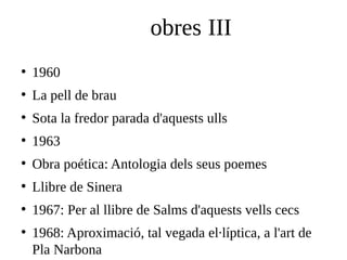 obres III
●

1960

●

La pell de brau

●

Sota la fredor parada d'aquests ulls

●

1963

●

Obra poética: Antologia dels seus poemes

●

Llibre de Sinera

●

1967: Per al llibre de Salms d'aquests vells cecs

●

1968: Aproximació, tal vegada el·líptica, a l'art de
Pla Narbona

 
