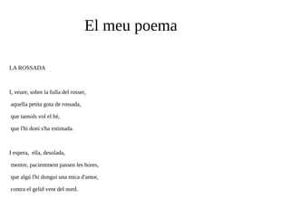 El meu poema
LA ROSSADA

I, veure, sobre la fulla del rosser,
aquella petita gota de rossada,
que tansols vol el bé,
que l'hi doni s'ha estimada.

I espera, ella, desolada,
mentre, pacientment passen les hores,
que algú l'hi dongui una mica d'amor,
contra el gelid vent del nord.

 