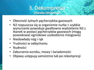 • Obecnośd żylnych pęcherzyków gazowych
• N2 rozpuszcza się w organizmie nurka > szybkie
wynurzanie powoduje gwałtowne wydzielanie N2 z
tkanek w postaci pęcherzyków gazowych (mogą
powodowad ogniskowe uszkodzenie mózgowia)
• Niedowłady nóg i rąk
• Trudności w oddychaniu
• Nudności
• Zaburzenia wzroku, mowy i świadomości
• Objawy ustępują samoistnie lub po rekompresji
 