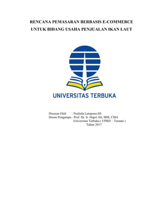 RENCANA PEMASARAN BERBASIS E-COMMERCE
UNTUK BIDANG USAHA PENJUALAN IKAN LAUT
Disusun Oleh : Nurlaila Latupono,SE
Dosen Pengampu : Prof. Dr. Ir. Hapzi Ali, MM, CMA
Universitas Terbuka ( UPBJJ – Ternate )
Tahun 2017
 