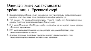 Әлемдегі және Қазақстандағы
урбанизация. Ерекшеліктері.
1. Қазақстан қалалары Кеңес өкіметі жылдарында индустрияландыру, пайдалы қазбаларды
ашу және игеру, тың игеру, көлік құрылысы нәтижесінде қалыптасты.
2. 1920 жылдан 1983 жылға дейін қалалар саны 19-дан 82-ге дейін өсті. Қала құрылысының
сипатты белгісі шағын қалалардың басым болуы болды.
3. 2016 жылы 87 қаланың 60-ы 50 мыңға дейін тұрғыны бар шағын қалалар, оларда шамамен
1,4 миллион адам тұрады.
4. 2007 жылы қалалық елді мекендерді ауылдық елді мекендерге айналдыру ауыл
тұрғындарының санын арттырды.
5. Ауылдық жерлерден қоныс аударушыларды қалаларға тіркеу мәселелері ауыл
тұрғындарының статистикалық мәліметтерімен расталады.
 